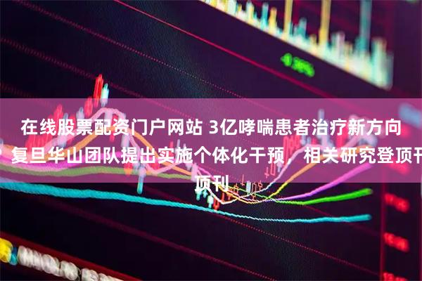 在线股票配资门户网站 3亿哮喘患者治疗新方向？复旦华山团队提出实施个体化干预，相关研究登顶刊